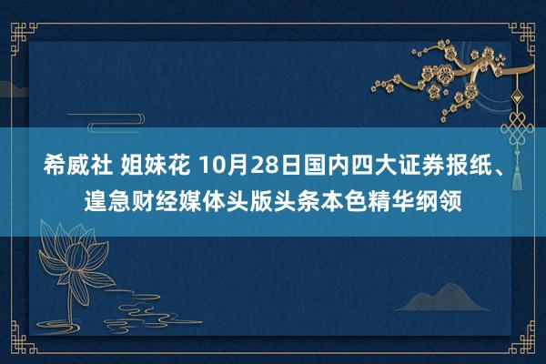   希威社 姐妹花 10月28日国内四大证券报纸、遑急财经媒体头版头条本色精华纲领