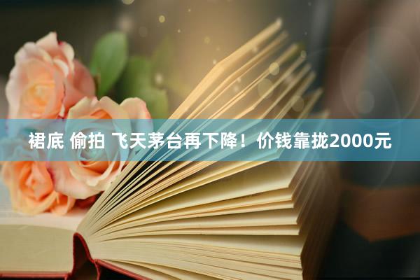 裙底 偷拍 飞天茅台再下降！价钱靠拢2000元