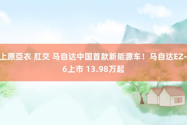   上原亞衣 肛交 马自达中国首款新能源车！马自达EZ~6上市 13.98万起