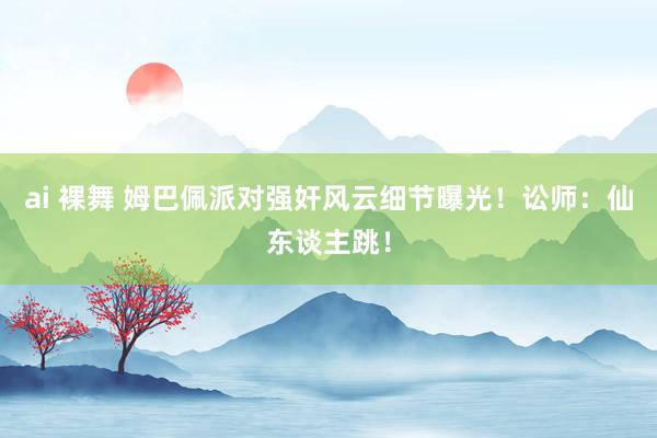 ai 裸舞 姆巴佩派对强奸风云细节曝光！讼师：仙东谈主跳！