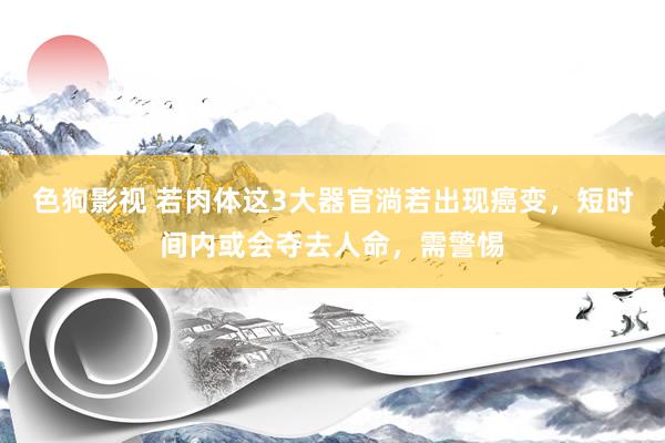   色狗影视 若肉体这3大器官淌若出现癌变，短时间内或会夺去人命，需警惕