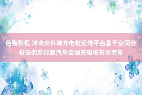   色狗影视 浅谈安科瑞充电桩运维平台基于空间分析法的新能源汽车全国充电桩布局商量
