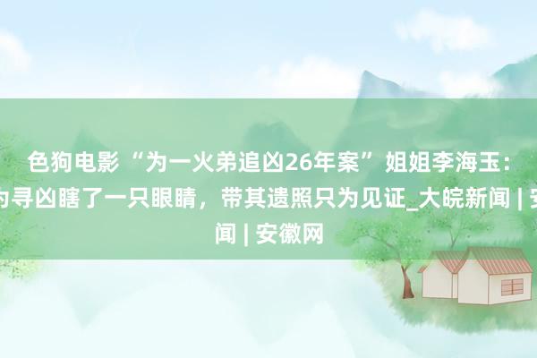   色狗电影 “为一火弟追凶26年案” 姐姐李海玉：爸爸为寻凶瞎了一只眼睛，带其遗照只为见证_大皖新闻 | 安徽网