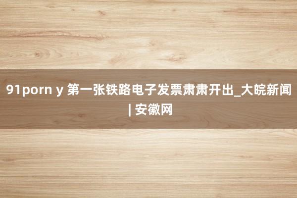   91porn y 第一张铁路电子发票肃肃开出_大皖新闻 | 安徽网