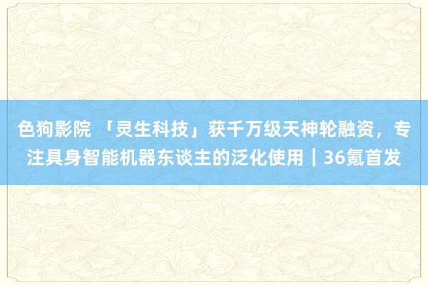   色狗影院 「灵生科技」获千万级天神轮融资，专注具身智能机器东谈主的泛化使用｜36氪首发