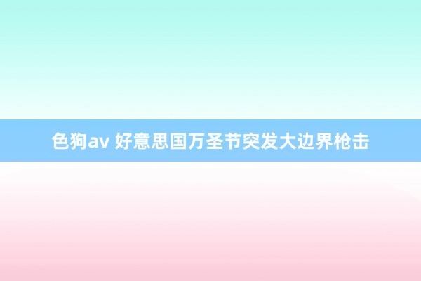   色狗av 好意思国万圣节突发大边界枪击