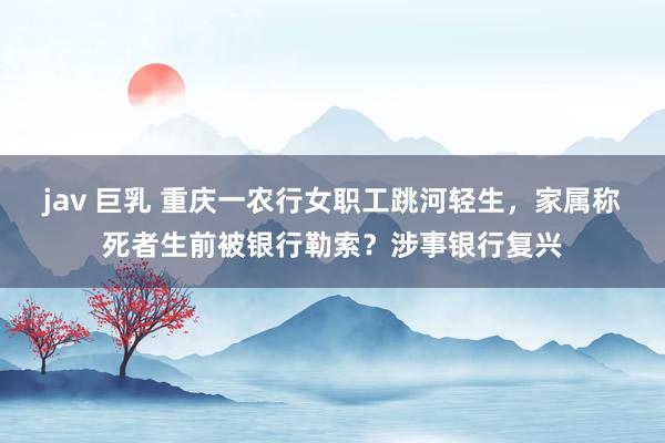 jav 巨乳 重庆一农行女职工跳河轻生，家属称死者生前被银行勒索？涉事银行复兴