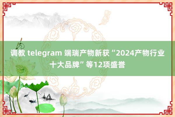   调教 telegram 端瑞产物新获“2024产物行业十大品牌”等12项盛誉