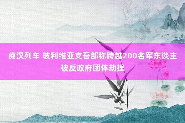 痴汉列车 玻利维亚支吾部称跨越200名军东谈主被反政府团体劫捏