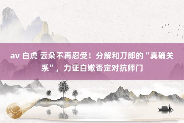   av 白虎 云朵不再忍受！分解和刀郎的“真确关系”，力证白嫩否定对抗师门