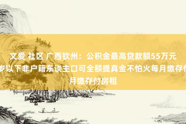   文爱 社区 广西钦州：公积金最高贷款额55万元，40岁以下非户籍东谈主口可全额提真金不怕火每月缴存付房租