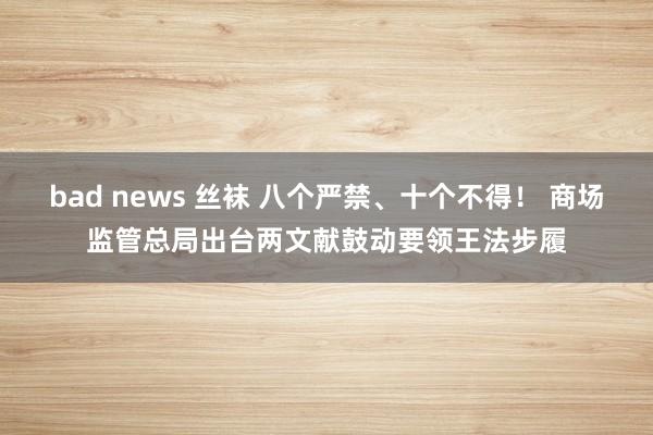   bad news 丝袜 八个严禁、十个不得！ 商场监管总局出台两文献鼓动要领王法步履