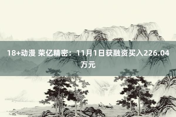   18+动漫 荣亿精密：11月1日获融资买入226.04万元