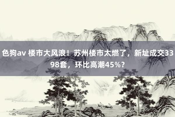   色狗av 楼市大风浪！苏州楼市太燃了，新址成交3398套，环比高潮45%？