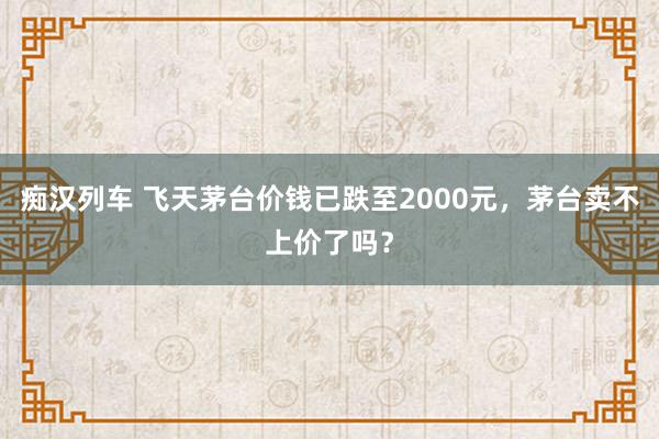   痴汉列车 飞天茅台价钱已跌至2000元，茅台卖不上价了吗？