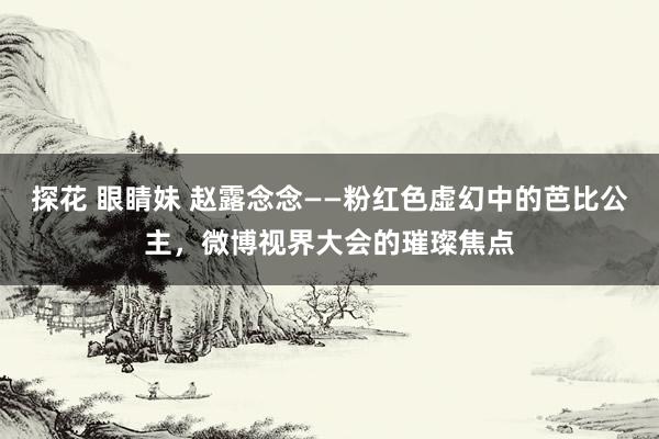   探花 眼睛妹 赵露念念——粉红色虚幻中的芭比公主，微博视界大会的璀璨焦点