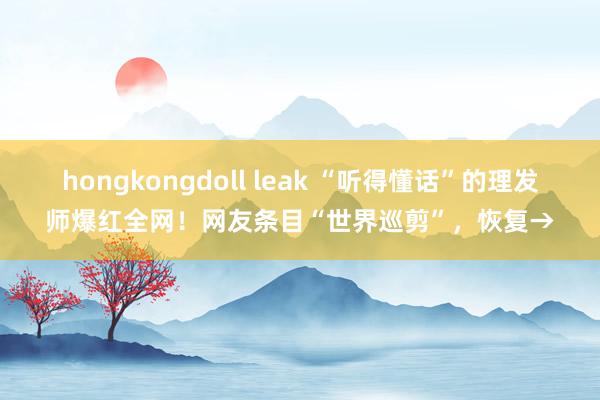   hongkongdoll leak “听得懂话”的理发师爆红全网！网友条目“世界巡剪”，恢复→