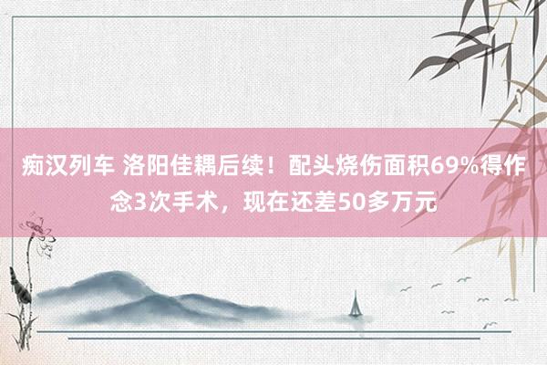   痴汉列车 洛阳佳耦后续！配头烧伤面积69%得作念3次手术，现在还差50多万元