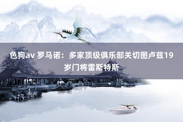   色狗av 罗马诺：多家顶级俱乐部关切图卢兹19岁门将雷斯特斯