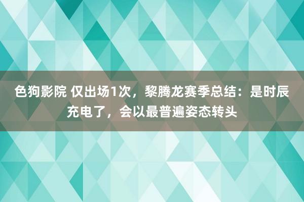   色狗影院 仅出场1次，黎腾龙赛季总结：是时辰充电了，会以最普遍姿态转头
