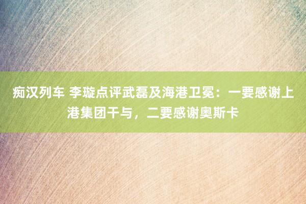   痴汉列车 李璇点评武磊及海港卫冕：一要感谢上港集团干与，二要感谢奥斯卡