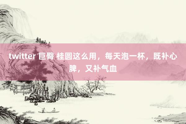   twitter 巨臀 桂圆这么用，每天泡一杯，既补心脾，又补气血