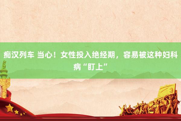   痴汉列车 当心！女性投入绝经期，容易被这种妇科病“盯上”
