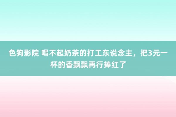   色狗影院 喝不起奶茶的打工东说念主，把3元一杯的香飘飘再行捧红了