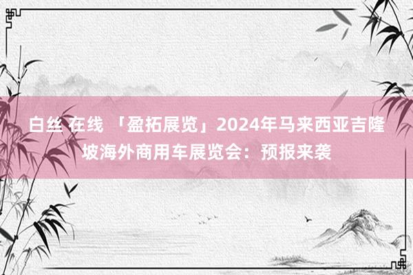   白丝 在线 「盈拓展览」2024年马来西亚吉隆坡海外商用车展览会：预报来袭
