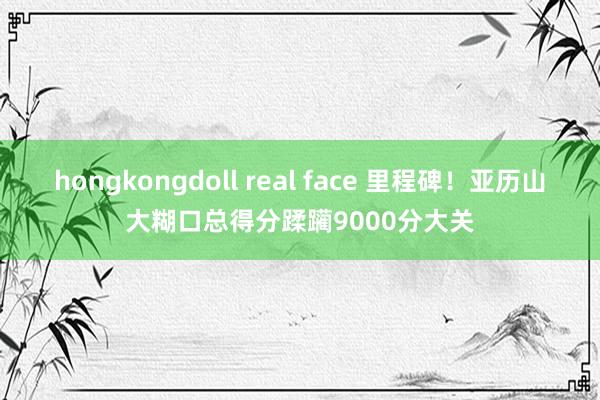   hongkongdoll real face 里程碑！亚历山大糊口总得分蹂躏9000分大关