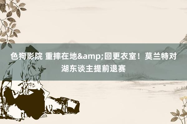   色狗影院 重摔在地&回更衣室！莫兰特对湖东谈主提前退赛
