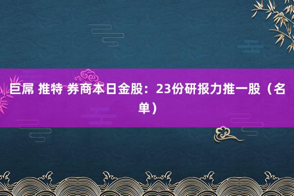   巨屌 推特 券商本日金股：23份研报力推一股（名单）