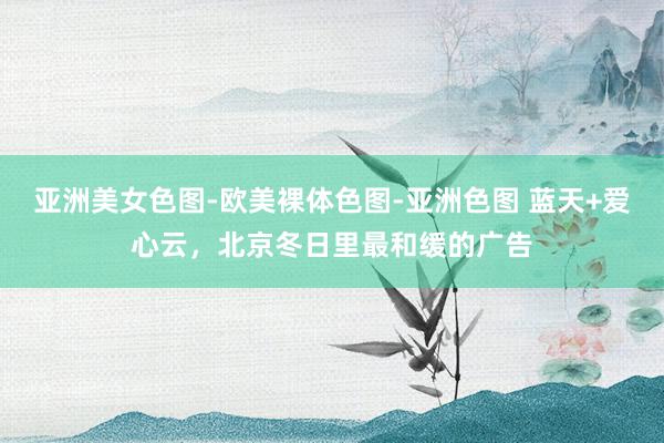   亚洲美女色图-欧美裸体色图-亚洲色图 蓝天+爱心云，北京冬日里最和缓的广告