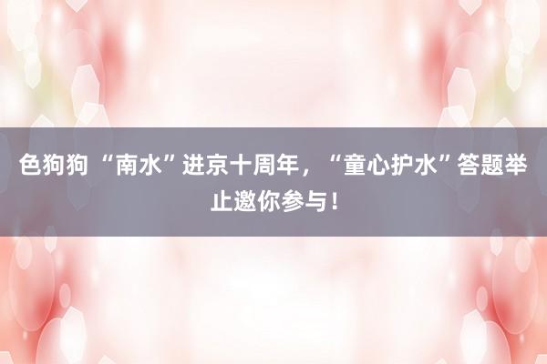   色狗狗 “南水”进京十周年，“童心护水”答题举止邀你参与！