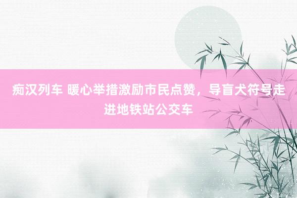   痴汉列车 暖心举措激励市民点赞，导盲犬符号走进地铁站公交车