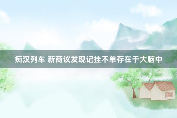   痴汉列车 新商议发现记挂不单存在于大脑中