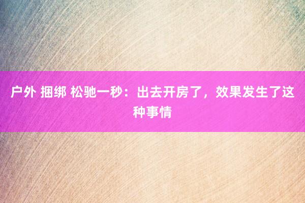   户外 捆绑 松驰一秒：出去开房了，效果发生了这种事情