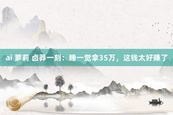   ai 萝莉 卤莽一刻：睡一觉拿35万，这钱太好赚了
