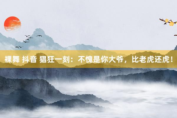   裸舞 抖音 猖狂一刻：不愧是你大爷，比老虎还虎！