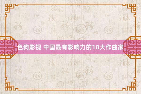   色狗影视 中国最有影响力的10大作曲家