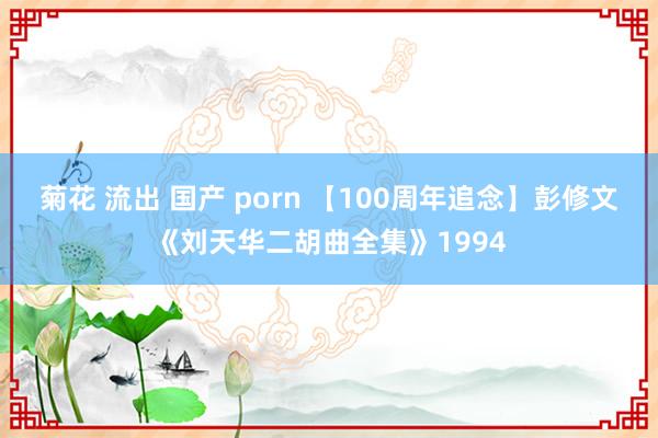   菊花 流出 国产 porn 【100周年追念】彭修文《刘天华二胡曲全集》1994