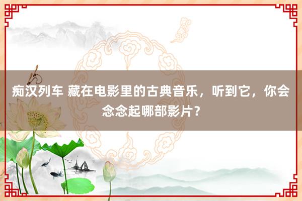   痴汉列车 藏在电影里的古典音乐，听到它，你会念念起哪部影片？