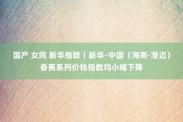   国产 女同 新华指数｜新华-中国（海南·澄迈）香蕉系列价钱指数均小幅下降