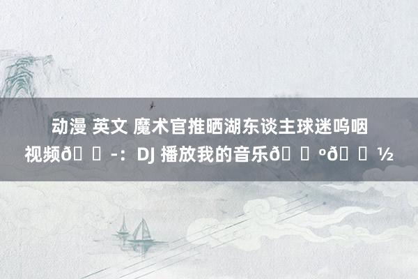 动漫 英文 魔术官推晒湖东谈主球迷呜咽视频😭：DJ 播放我的音乐🕺🏽