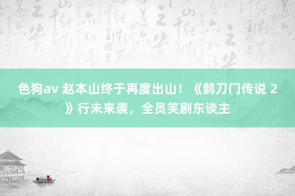   色狗av 赵本山终于再度出山！《鹊刀门传说 2》行未来袭，全员笑剧东谈主