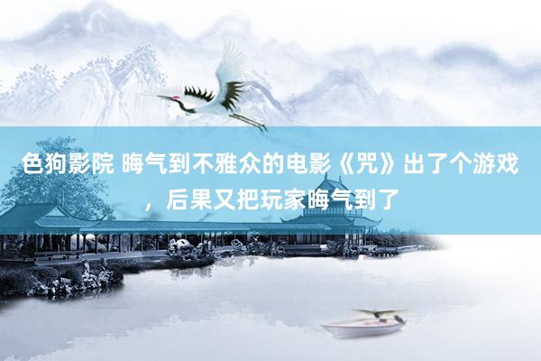 色狗影院 晦气到不雅众的电影《咒》出了个游戏，后果又把玩家晦气到了