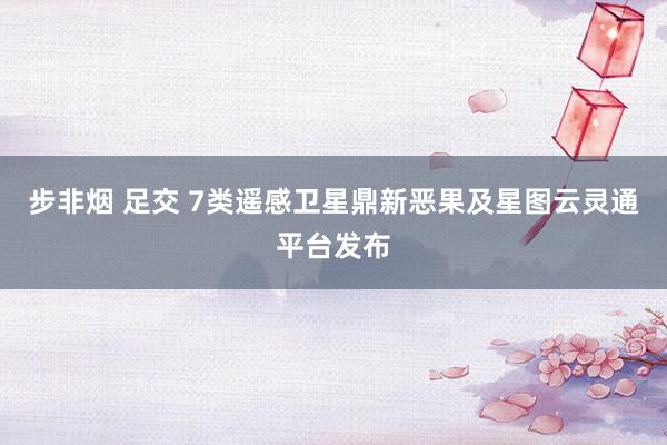 步非烟 足交 7类遥感卫星鼎新恶果及星图云灵通平台发布