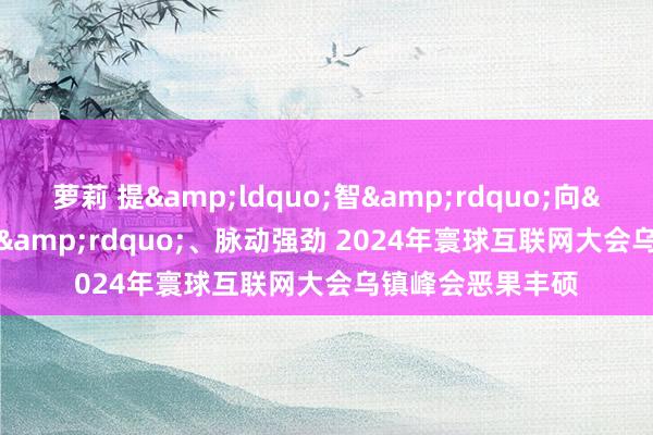   萝莉 提&ldquo;智&rdquo;向&ldquo;新&rdquo;、脉动强劲 2024年寰球互联网大会乌镇峰会恶果丰硕