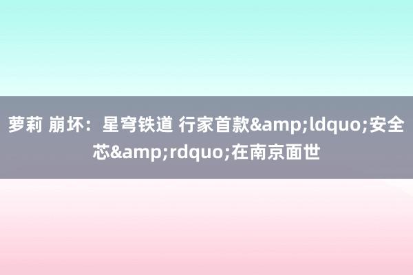   萝莉 崩坏：星穹铁道 行家首款&ldquo;安全芯&rdquo;在南京面世