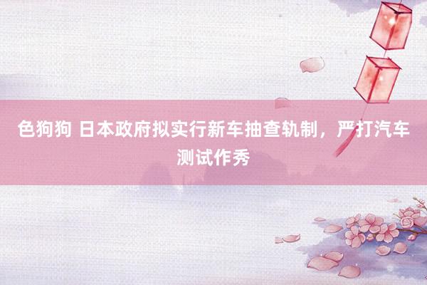   色狗狗 日本政府拟实行新车抽查轨制，严打汽车测试作秀